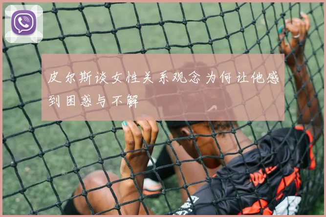 皮尔斯谈女性关系观念为何让他感到困惑与不解