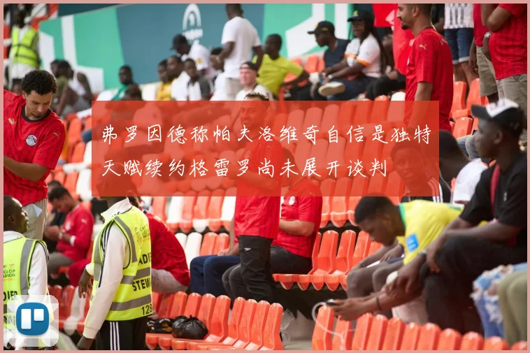 弗罗因德称帕夫洛维奇自信是独特天赋续约格雷罗尚未展开谈判