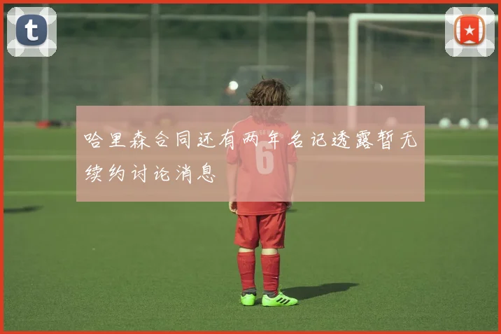 哈里森合同还有两年名记透露暂无续约讨论消息