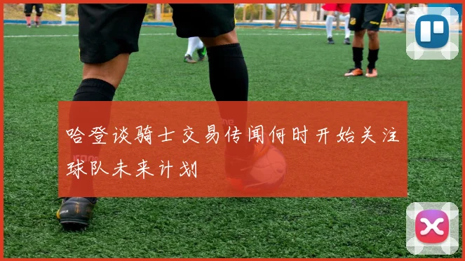 哈登谈骑士交易传闻何时开始关注球队未来计划