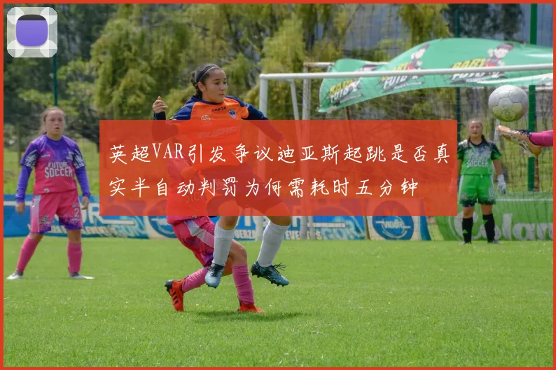 英超VAR引发争议迪亚斯起跳是否真实半自动判罚为何需耗时五分钟