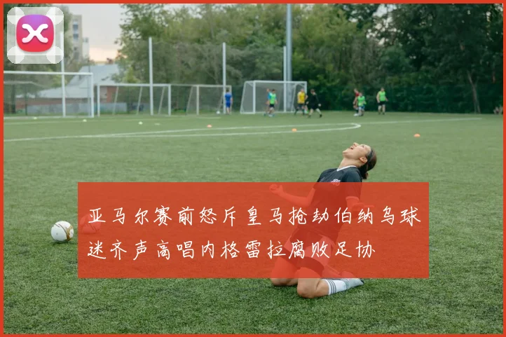 亚马尔赛前怒斥皇马抢劫伯纳乌球迷齐声高唱内格雷拉腐败足协