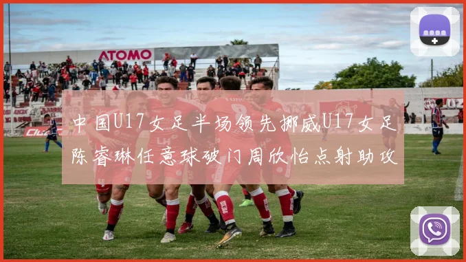中国U17女足半场领先挪威U17女足陈睿琳任意球破门周欣怡点射助攻
