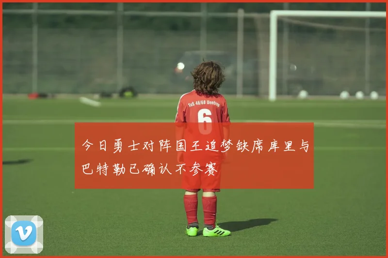 今日勇士对阵国王追梦缺席库里与巴特勒已确认不参赛