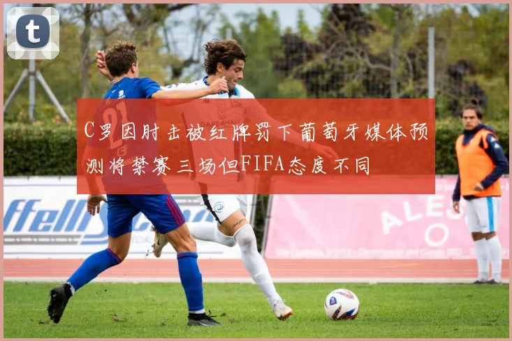 C罗因肘击被红牌罚下葡萄牙媒体预测将禁赛三场但FIFA态度不同