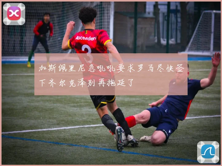 加斯佩里尼急吼吼要求罗马尽快签下齐尔克泽别再拖延了