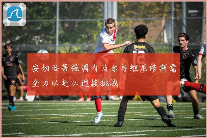 安切洛蒂强调内马尔与维尼修斯需全力以赴以迎接挑战