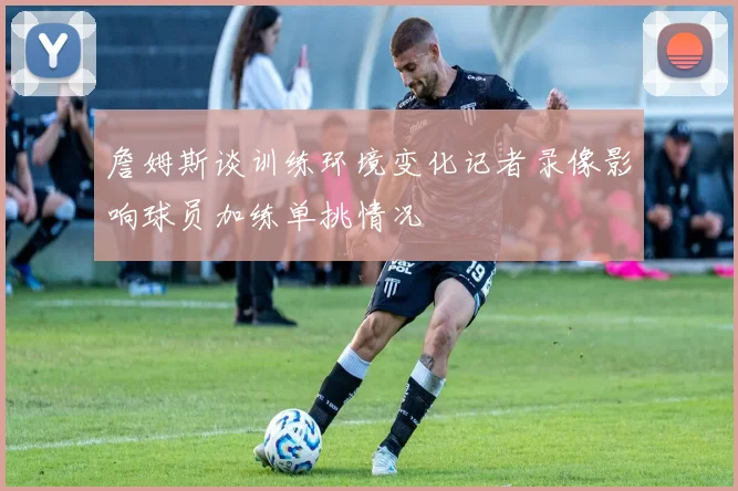 詹姆斯谈训练环境变化记者录像影响球员加练单挑情况