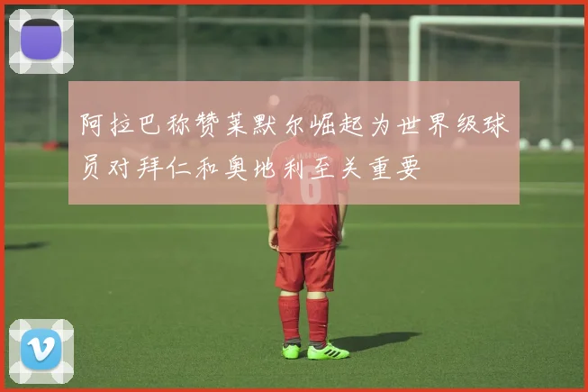 阿拉巴称赞莱默尔崛起为世界级球员对拜仁和奥地利至关重要