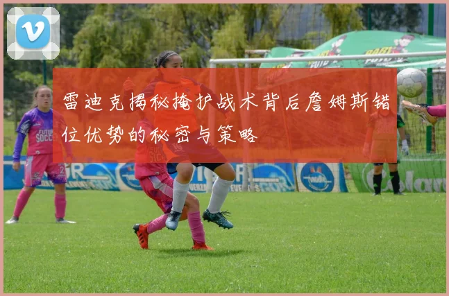 雷迪克揭秘掩护战术背后詹姆斯错位优势的秘密与策略