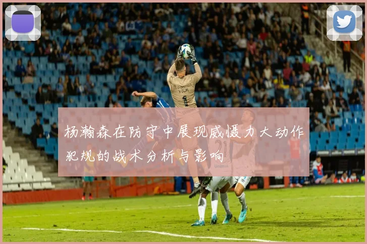 杨瀚森在防守中展现威慑力大动作犯规的战术分析与影响
