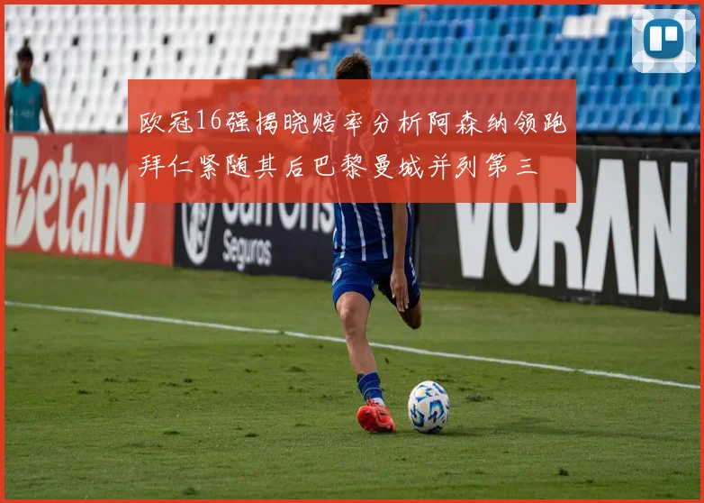 欧冠16强揭晓赔率分析阿森纳领跑拜仁紧随其后巴黎曼城并列第三