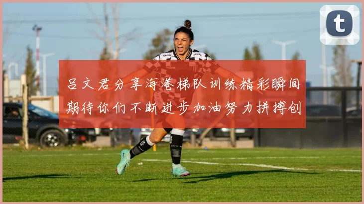 吕文君分享海港梯队训练精彩瞬间期待你们不断进步加油努力拼搏创造辉煌