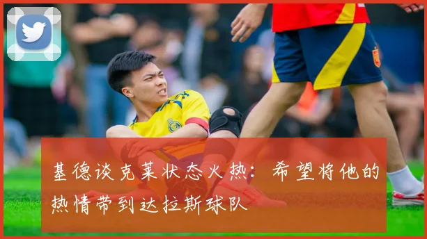 基德谈克莱状态火热：希望将他的热情带到达拉斯球队