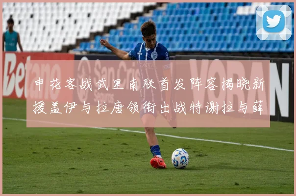 申花客战武里南联首发阵容揭晓新援盖伊与拉唐领衔出战特谢拉与薛庆浩同场竞技