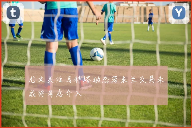 尤文关注马特塔动态若米兰交易未成将考虑介入