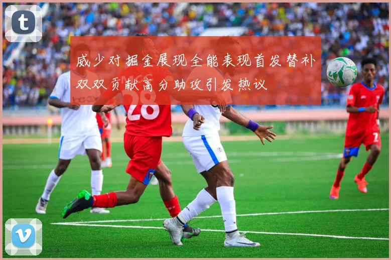 威少对掘金展现全能表现首发替补双双贡献高分助攻引发热议