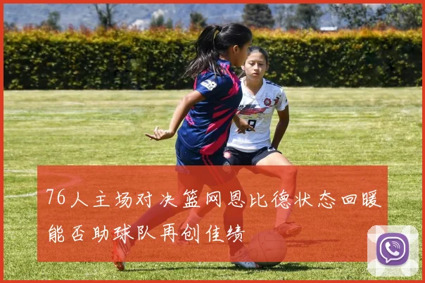 76人主场对决篮网恩比德状态回暖能否助球队再创佳绩