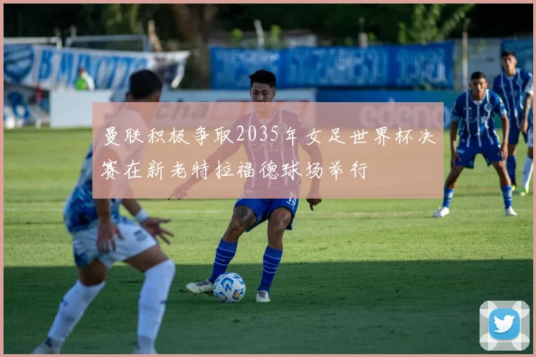 曼联积极争取2035年女足世界杯决赛在新老特拉福德球场举行