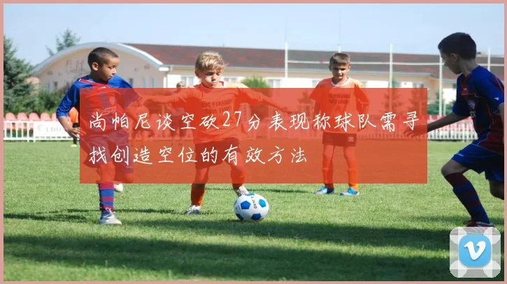 尚帕尼谈空砍27分表现称球队需寻找创造空位的有效方法