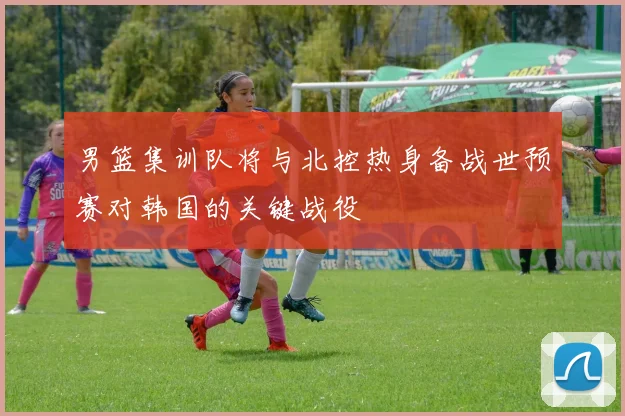 男篮集训队将与北控热身备战世预赛对韩国的关键战役