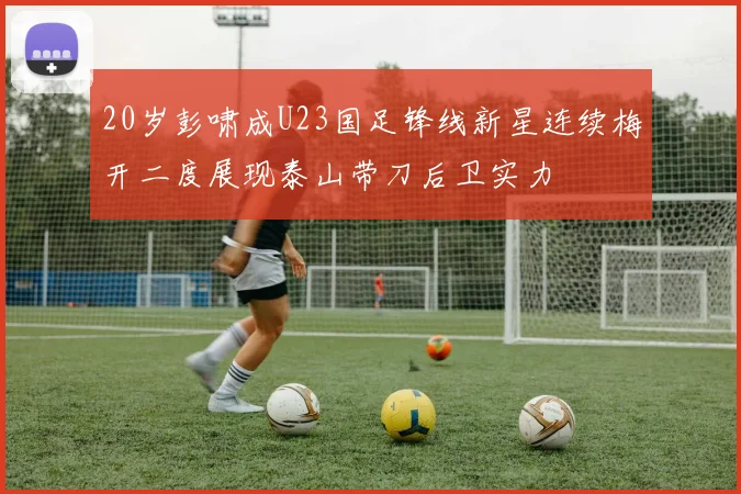 20岁彭啸成U23国足锋线新星连续梅开二度展现泰山带刀后卫实力