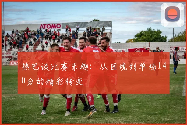 热巴谈比赛乐趣：从困境到单场140分的精彩转变