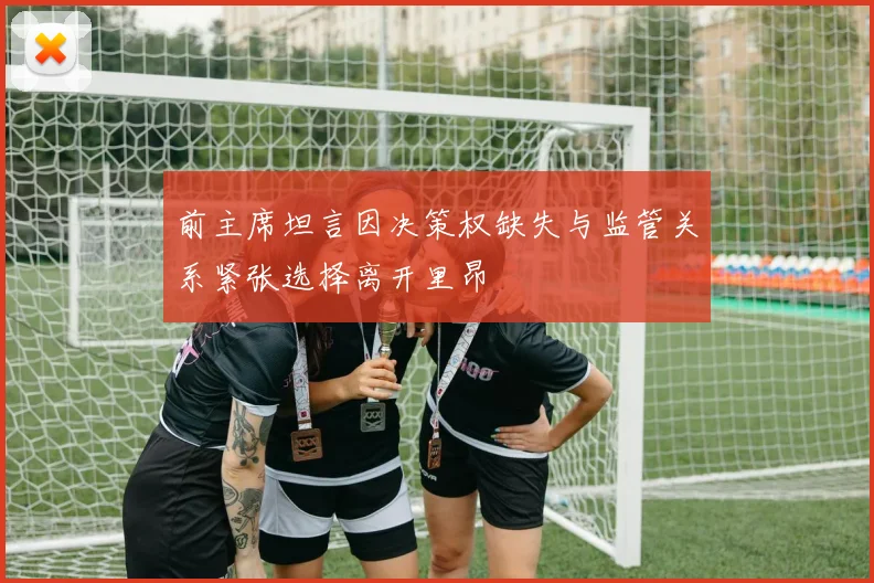 前主席坦言因决策权缺失与监管关系紧张选择离开里昂