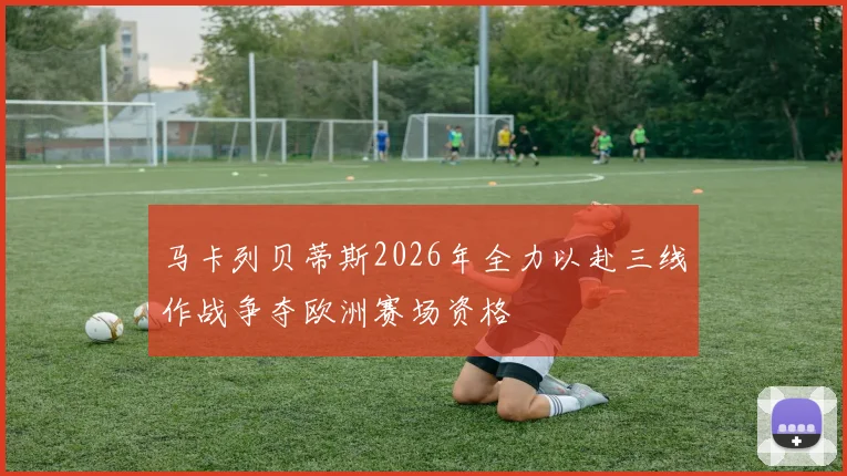 马卡列贝蒂斯2026年全力以赴三线作战争夺欧洲赛场资格