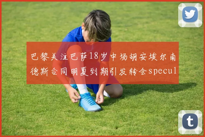 巴黎关注巴萨18岁中场胡安埃尔南德斯合同明夏到期引发转会speculation
