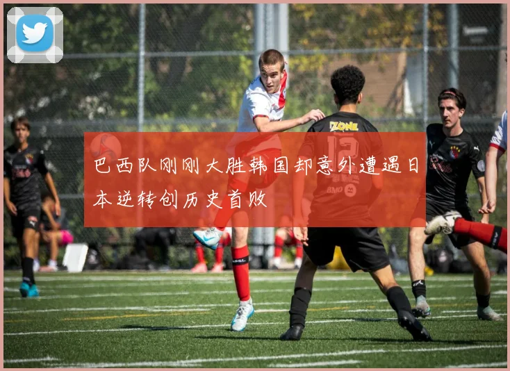 巴西队刚刚大胜韩国却意外遭遇日本逆转创历史首败