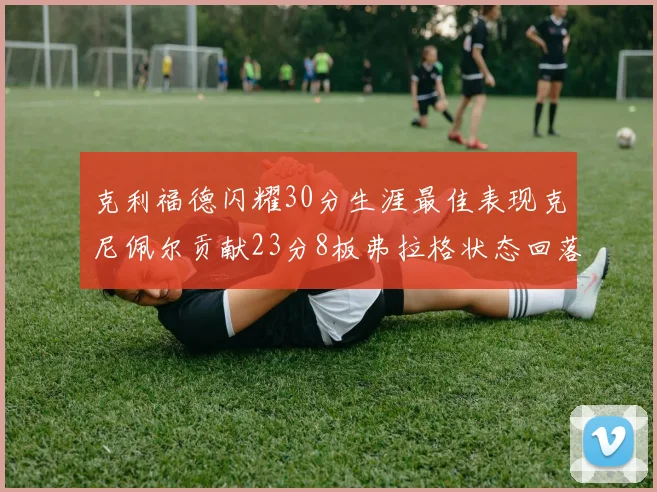 克利福德闪耀30分生涯最佳表现克尼佩尔贡献23分8板弗拉格状态回落仅得14分