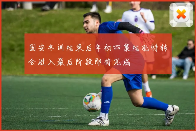 国安冬训结束后年初四集结孔特转会进入最后阶段即将完成