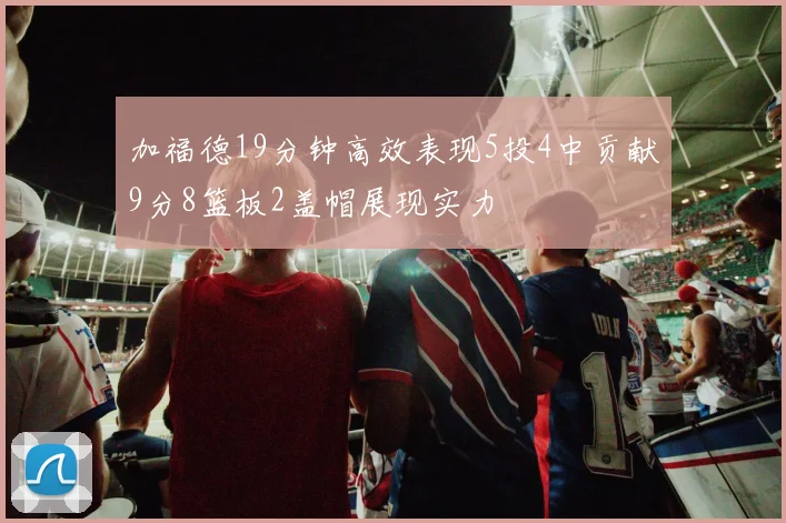 加福德19分钟高效表现5投4中贡献9分8篮板2盖帽展现实力