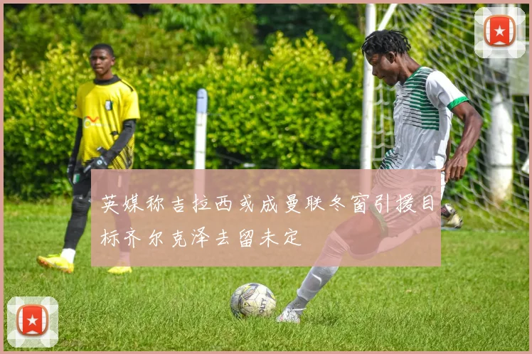 英媒称吉拉西或成曼联冬窗引援目标齐尔克泽去留未定