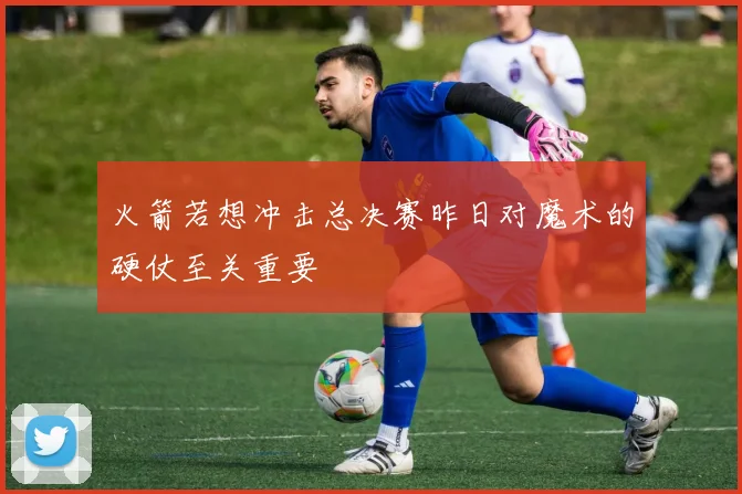 火箭若想冲击总决赛昨日对魔术的硬仗至关重要