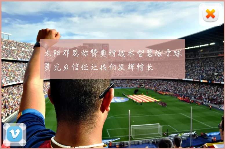 太阳邓恩称赞奥特战术智慧给予球员充分信任让我们发挥特长