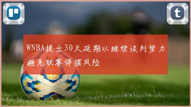 WNBA提出30天延期以继续谈判努力避免联赛停摆风险