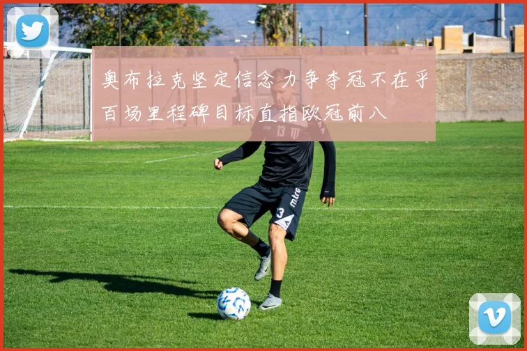 奥布拉克坚定信念力争夺冠不在乎百场里程碑目标直指欧冠前八