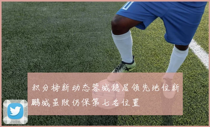积分榜新动态蓉城稳居领先地位新鹏城虽败仍保第七名位置