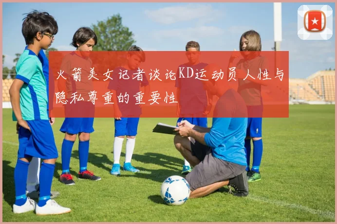 火箭美女记者谈论KD运动员人性与隐私尊重的重要性