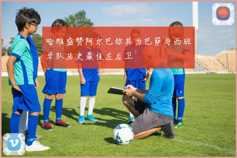 哈维盛赞阿尔巴称其为巴萨与西班牙队历史最佳左后卫